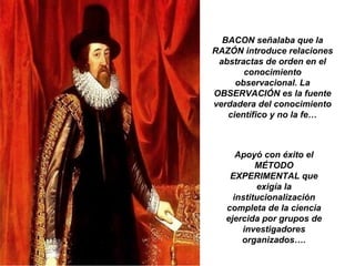 BACON señalaba que la
RAZÓN introduce relaciones
abstractas de orden en el
conocimiento
observacional. La
OBSERVACIÓN es la fuente
verdadera del conocimiento
científico y no la fe…
Apoyó con éxito el
MÉTODO
EXPERIMENTAL que
exigía la
institucionalización
completa de la ciencia
ejercida por grupos de
investigadores
organizados….
 