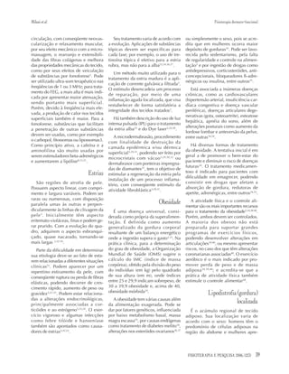 39FISIOTERAPIA E PESQUISA 2006; 12(3)
Milanietal. Fisioterapia dermato-funcional
circulação, com conseqüente neovas-
cularização e relaxamento muscular,
por seu efeito mecânico com a micro-
massagem, o rearranjo e extensibili-
dade das fibras colágenas e melhora
das propriedades mecânicas do tecido,
como por seus efeitos de veiculação
de substâncias por fonoforese3
. Pode
ser utilizado ultra-som terapêutico nas
freqüências de 1 ou 3 MHz; para trata-
mento do FEG, a mais alta é mais indi-
cada por apresentar maior atenuação,
sendo portanto mais superficial.
Porém, devido à freqüência mais ele-
vada, a produção de calor nos tecidos
superficiais também é maior. Para a
fonoforese, substâncias que facilitam
a penetração de outras substâncias
devem ser usadas, como por exemplo
o carbopol, fitossomas ou lipossomas3.
Como princípio ativo, a cafeína e a
aminofilina são muito usadas por
serem estimuladores beta-adrenérgicos
e aumentarem a lipólise8,13,21
.
Estrias
São regiões de atrofia de pele.
Possuem aspecto linear, com compri-
mento e largura variáveis. Podem ser
raras ou numerosas, com disposição
paralela umas às outras e perpen-
dicularmente às linhas de clivagem da
pele3
. Inicialmente têm aspecto
eritemato-violáceas, finas e podem ge-
rar prurido. Com a evolução do qua-
dro, adquirem o aspecto esbranqui-
çado, quase nacarado, tornando-se
mais largas 3,22-24
.
Parte da dificuldade em determinar
sua etiologia deve-se ao fato de esta-
rem relacionadas a diferentes situações
clínicas23
. Podem aparecer por um
repentino estiramento da pele, com
conseqüente ruptura ou perda de fibras
elásticas, podendo decorrer de cres-
cimento rápido, aumento de peso ou
gravidez3,22-25
. Podem estar relaciona-
das a alterações endocrinológicas,
principalmente associadas a cor-
ticóides e ao estrógeno3,23,24
. O exer-
cício vigoroso e algumas infecções
como febre tifóide e hanseníase
também são apontados como causa-
dores de estrias3,22,23
.
Seu tratamento varia de acordo com
a evolução. Aplicações de substâncias
tópicas devem ser específicas para
cada fase; por exemplo, o uso de tre-
tinoína tópica é efetivo para a estria
rubra, mas não para a alba22,24,26,27
.
Um método muito utilizado para o
tratamento da estria madura é a apli-
cação de corrente galvânica filtrada3
.
O estímulo desencadeia um processo
de reparação, por meio de uma
inflamação aguda localizada, que visa
restabelecer de forma satisfatória a
integridade dos tecidos tratados3
.
Há também descrição do uso de luz
intensa pulsada (IPL) para o tratamento
da estria alba23
e do Dye laser3,24-28
.
A microdermabrasão, procedimento
com finalidade de destruição da
camada epidérmica e/ou dérmica
superficial3,29-31
, podendo ser feito por
microcristais com vácuo3,29,30,32
ou
dermabrasor com ponteiras impregna-
das de diamantes31
, tem o objetivo de
estimular a regeneração da estria pela
instalação de um processo inflama-
tório, com conseqüente estímulo da
atividade fibroblástica3,29,31
.
Obesidade
É uma doença universal, consi-
derada como própria da superalimen-
tação. É definida como aumento
generalizado da gordura corporal
resultante de um balanço energético
onde a ingestão supera o gasto3,33
. Na
prática clínica, para a determinação
do grau de obesidade, a Organização
Mundial de Saúde (OMS) sugere o
cálculo do IMC (índice de massa
corpórea), obtido pela divisão do peso
do indivíduo (em kg) pelo quadrado
de sua altura (em m), onde índices
entre 25 e 29,9 indicam sobrepeso, de
30 a 39,9 obesidade e, acima de 40,
obesidade mórbida34
.
A obesidade tem várias causas além
da alimentação exagerada. Pode se
dar por fatores genéticos, influenciada
por baixo metabolismo basal, massa
magra escassa35
, por causas endógenas
como tratamento de diabetes melito34
,
alterações nos esteróides ovarianos36,37
ou simplesmente o sexo, pois se acre-
dita que em mulheres ocorra maior
depósito de gorduras35
. Pode ser favo-
recida pelo sedentarismo, pela falta
de regularidade e controle na alimen-
tação3
e por ingestão de drogas como
antidepressivos, corticosteróides, anti-
concepcionais, bloqueadores ß-adre-
nérgicos ou insulina, entre outros35
.
Está associada a inúmeras doenças
crônicas, como as cardiovasculares
(hipertensão arterial, insuficiência car-
díaca congestiva e doença vascular
periférica), doenças articulares dege-
nerativas (gota, osteoartrite), esteatose
hepática, apnéia do sono, além de
alterações posturais como aumento da
lordose lombar e anteversão da pelve,
entre outras16,34
.
Há diversas formas de tratamento
da obesidade. A tentativa inicial é em
geral a de promover o bem-estar do
paciente e diminuir o risco de doenças
futuras34
. O tratamento medicamen-
toso é indicado para pacientes com
dificuldade em emagrecer, podendo
consistir em drogas que afetam a
absorção de gordura, redutoras de
apetite, adrenérgicas, entre outros34,35
.
A atividade física e o controle ali-
mentar são os mais importantes recursos
para o tratamento da obesidade3,34,38-40
.
Porém, ambos devem ser controlados.
A maioria dos obesos não está
preparada para suportar grandes
programas de exercícios físicos,
podendo desenvolver alterações em
articulações39,40
, ou mesmo apresentar
riscos, no caso dos que têm alterações
coronarianas associadas40
. O exercício
aeróbico é o mais indicado por pro-
mover perda de peso e de massa
adiposa34,39,40
; e acredita-se que a
prática de atividade física também
estimule o controle alimentar38
.
Lipodistrofia (gordura)
localizada
É o acúmulo regional de tecido
adiposo. Sua localizaçào varia de
acordo com o sexo: homens têm o
predomínio de células adiposas na
região do abdome e mulheres apre-
 
