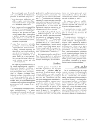 41FISIOTERAPIA E PESQUISA 2006; 12(3)
Sua classificação varia de acordo
com a profundidade da lesão tecidual,
podendo ser divida em três graus 3,54
:
1º grau: somente a epiderme é atin-
gida. A região encontra-se hipe-
remiada e dolorida. A recuperação
total ocorre em poucos dias.
2º grau: comprometimento parcial da
derme. Há presença de bolhas ou
flictemas (extravasamento plas-
mático) e dor. Sua cicatrização
varia de poucos dias a três semanas
e podem apresentar seqüelas
dependendo da profundidade da
lesão, variando entre discromias,
retrações e hipertrofia.
3º grau: Toda a derme é atingida
podendo comprometer tecido
adiposo, tendões, músculos e ossos.
Como a epiderme costuma ser
destruída no momento do acidente,
com a derme exposta, a lesão é
esbranquiçada, endurecida e, em
geral, indolor. A cicatrização nes-
ses casos só é possível com a en-
xertia cutânea, uma vez que toda
a pele foi destruída.
Em todos os graus de queimaduras
há grande variedade de complica-
ções, como alterações eletrolíticas e
metabólicas, derrame articular, calci-
ficações de partes moles, neuropatia,
infecção cutânea e pulmonar, insu-
ficiência cardíaca, respiratória, renal
e hepática, amputações, além de
lesões pulmonares por ação direta do
calor e inalação de diferentes gases
resultantes da combustão dos materiais
presentes no local, no caso de aci-
dentes3,54
.
O tratamento de pacientes queima-
dos é multidisciplinar3,55,56
e segue
abordagens diferentes de acordo com
a fase em que se encontra o paciente,
podendo ter seu foco na queimadura,
na terapia intensiva, na cicatriz e na
recuperação funcional dos movimen-
tos3,55,57
. É fundamental uma terapêuti-
ca específica para cada caso, variando
de acordo com o grau de comprometi-
mento da pele e lesões associadas,
podendo haver a necessidade de
inclusão de exercícios respiratórios, de
alongamento e de força muscular3,57,58
.
Para melhoria da qualidade da pele,
a Endermologie® é um recurso
indicado, uma vez que este foi criado
inicialmente na França para tratamen-
to de queimados13,16,18,19
. A aplicação
dessa técnica traz benefícios às pro-
priedades físicas da cicatriz (elastici-
dade e maleabilidade) e aparência (cor
e textura)59
, semelhante ao que acon-
tece com a aplicação da massagem tra-
dicional, com a vantagem de ser muito
mais rápida e menos cansativa16,18,19
.
Recursos como o ultra-som,TENS e
laser também podem ser utilizados
como alternativa na recuperação da ci-
catriz e melhora geral do paciente3,58
.
Linfedema
Ocorre quando há acúmulo de
líquidos e proteínas nos espaços
intersticiais49
. O linfedema pode ser
decorrente de alterações do próprio
sistema linfático, como por exemplo
o linfedema congênito, ou causado por
retirada dos linfonodos (linfade-
nectomia), radioterapia, pós-infecções,
doenças neoplásicas, traumas exten-
sos, dentre outros3
. Nos dois casos, fa-
tores como infecção cutânea, viagens
de longa distância e aplicação de
compressão podem causar compli-
cação do quadro60
. É um quadro co-
mumente encontrado em mulheres que
sofreram mastectomia para retirada de
tumor em mama, pois pode haver
necessidade da retirada da cadeia
axilar de nodos linfáticos, alterando a
circulação normal da linfa3,61
.
Seu tratamento deve ser multidis-
ciplinar3
. Além disso, os recursos
utilizados deverão ser associados na
busca do melhor resultado3,60-2
.
A perimetria do membro tratado
deve ser feita como uma rotina clínica,
para a avaliação do resultado da
terapia aplicada3,60,61
.
A terapia pode ser iniciada com a
elevação do membro acometido, po-
dendo fazer parte a drenagem linfática
manual (com o objetivo de melhorar
a absorção e transporte de líquidos), o
enfaixamento compressivo (para
evitar o refluxo da linfa), uso de bombas
pneumáticas – recurso também conhe-
cido como pressoterapia (drenagem
obtida pela utilização de sistema de
compressão seqüencial)–, cinesiote-
rapia (indicada desde o início do trata-
mento, pois as contrações musculares
irão exercer compressão no tecido,
favorecendo a drenagem linfática)3,60-62
.
CONCLUSÃO
Por ser uma área de atuação muito
recente, a pesquisa científica efetuada
por profissionais que aí atuam ainda é
escassa. No entanto, este levanta-
mento bibliográfico permitiu observar
que há na literatura científica emba-
samento para justificar a escolha dos
diversos recursos utilizados nas pato-
logias englobadas por essa área da
fisioterapia. Há necessidade de se am-
pliar o número de pesquisas científi-
cas, consolidando assim a fisioterapia
dermato-funcional como uma área re-
levante no contexto da saúde brasileira.
Milanietal. Fisioterapia dermato-funcional
 