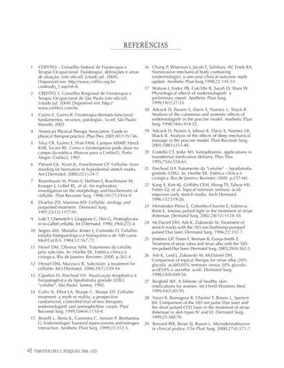 42 FISIOTERAPIA E PESQUISA 2006; 12(3)
REFERÊNCIAS
1 COFFITO – Conselho Federal de Fisioterapia e
Terapia Ocupacional. Fisioterapia: definições e áreas
de atuação. [site oficial] [citado jul. 2004].
Disponível em: http://www.coffito.org.br/
conteudo_1.asp?id=8.
2 CREFITO 3. Conselho Rregional de Fisioterapia e
Terapia Ocupacional de São Paulo [site oficial].
[citado jul. 2004] Disponível em: http://
www.crefito3.com.br.
3 Guirro E, Guirro R. Fisioterapia dermato-funcional:
fundamentos, recursos, patologias. 3a ed. São Paulo:
Manole; 2002.
4 American Physical Therapy Association. Guide to
physical therapist practice. PhysTher. 2001;81(1):9-746.
5 Silva CR, Guirro E, Prati FAM, Campos MSMP, Herck
RAR, Tacani RE. Como o fisioterapeuta pode atuar no
campo da estética [Parecer para o Crefito5]. Porto
Alegre: Crefito5; 1997.
6 Piérard GE, Nizet JL, Franchimont CP. Cellulite: from
standing fat herniation to hypodermal stretch marks.
Am J Dermatol. 2000;22(1):34-7.
7 Rosenbaum M, Prieto V, Hellmer J, Boschmann M,
Krueger J, Leibel RL, et al. An exploratory
investigation on the morphology and biochemistry of
cellulite. Plast Reconstr Surg. 1998;101(7):1934-9.
8 Draelos ZD, Marenus KD. Cellulite, etiology and
purported treatment. Dermatol Surg.
1997;23(12):1177-81.
9 Lotti T, Ghersetich I, Grappone C, Dini G. Proteoglycans
in so-called cellulite. Int J Dermatol. 1990; 29(4):272-4.
10 Segers AM, Abulafia, Kriner J, Cortondo O. Celulitis:
estúdio histopatológico e histoquímico de 100 casos.
Med Cut ILA. 1984;12:167-72.
11 Hexel DM, Oliveira NIM. Tratamento da celulite
pela subcisão. In: Horibe EK. Estética clínica e
cirúrgica. Rio de Janeiro: Revinter; 2000. p.261-4.
12 Hexsel DM, Mazzuco R. Subcision: a treatment for
cellulite. Int J Dermatol. 2000;39(7):539-44.
13 Ciporkin H, Paschoal LH. Atualização terapêutica e
fisiopatogênica da lipodistrofia ginóide (LDG)
“celulite”. São Paulo: Santos; 1992.
14 Collis N, Elliot LA, Sharpe C, Sharpe DT. Cellulite
treatment: a myth or reality; a prospective
randomized, controlled trial of two therapies,
endermologie® and aminophylline cream. Plast
Reconstr Surg. 1999;104(4):1110-4.
15 Benelli L, Berta JL, Cannistra C, Amram P, Benhamou
G. Endermologie: humoral repercussions and estrogen
interaction. Aesthetic Plast Surg. 1999;23:312-5.
16 Chang P, Wiseman J, Jacob T, Salisbury AV, Ersek RA.
Noninvasive mechanical body contouring
(endermologie): a one-year clinical outcome study
update. Aesthetic Plast Surg.1998;22:145-53.
17 Watson J, Fodor PB, Cutcliffe B, Sayah D, Shaw W.
Physiological effects of endermologie®: a
preliminary report. Aesthetic Plast Surg.
1999;19(1):27-33.
18 Adcock D, Pausen S, Davis S, Nanney L, Shack B.
Analysis of the cutaneous and systemic effects of
endermologie® in the porcine model. Aesthetic Plast
Surg. 1998;18(6):414-22.
19 Adcock D, Pausen S, Jabour K, Davis S, Nanney LB,
Shack B. Analysis of the effects of deep mechanical
massage in the porcine model. Plast Reconstr Surg.
2001;108(1):233-40.
20 Costello CT, Jeske AH. Iontophoresis: applications in
transdermal medication delivery. Phys Ther.
1995;75(6):554-63.
21 Paschoal LH. Tratamento da “celulite” – lipodistrofia
ginóide (LDG). In: Horibe EK. Estética clínica e
cirúrgica. Rio de Janeiro: Revinter; 2000. p.257-60.
22 Kang S, Kim KJ, Griffiths CEM, Wong TY, Talwar HS,
Fisher GJ, et al. Topical tretinoin (retinoic acid)
improves early stretch marks. Arch Dermatol.
1996;132:519-26.
23 Hernández-Pérez E, Colombo-Charrier E, Valencia-
Ibiett E. Intense pulsed light in the treatment of striae
distensae. Dermatol Surg. 2002;28(12):1124-30.
24 McDaniel DH, Ash K, Zukowski M. Treatment of
stretch marks with the 585-nm flashlamp-pumped
pulsed Dye laser. Dermatol Surg. 1996;22:332-7.
25 Jiménez GP, Flores F, Berman B, Gunja-Smith Z.
Treatment of striae rubra and striae alba with the 585-
nm pulsed-Dye laser. Dermatol Surg. 2003;29(4):362-5.
26 Ash K, Lord J, Zukowski M, McDaniel DH.
Comparison of topical therapy for striae alba (20%
glycolic acid/0,05% tretinoin versus 20% glycolic
acid/10% L-ascorbic acid). Dermatol Surg.
1998;24(8):849-56.
27 Bergfeld WF. A lifetime of healthy skin:
implications for women. Int J Fertil Womens Med.
1999;44(2):83-95.
28 Nouri K, Romagosa R, Chartier T, Bowes L, Spencer
JM. Comparison of the 585 nm pulse Dye laser and
the short pulsed CO2 laser in the treatment of striae
distensae in skin types IV and VI. Dermatol Surg.
1999;25:368-70.
29 Bernard RW, Beran SJ, Russin L. Microdermabrasion
in clinical pratice. Clin Plast Surg. 2000;27(4):571-7.
 