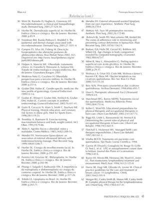 43FISIOTERAPIA E PESQUISA 2006; 12(3)
30 Shim EK, Barnette D, Hughes K, Greenway HT.
Microdermabrasion: a clinical and histopathologic
study. Dermatol Surg. 2001;27:524-30.
31 Horibe EK. Dermabrasão superficial. In: Horibe EK.
Estética clínica e cirúrgica. Rio de Janeiro: Revinter;
2000. p.85-9.
32 Freedman BM, Rueda-Pedraza E, Waddell S. The
epidermal and dermal changes associated with
microdermabrasion. Dermatol Surg. 2001;27:1031-4.
33 Campos FS, Silva AS, Fisberg M. Descrição
fisioterapêutica das alterações posturais de
adolescentes obesos. Braz Pediatr News 2002; 4(2).
Disponível em: http://www. brazilpednews.org.br/
junh2002/obesos.pdf.
34 Halpen A, Mancini MC. Obesidade: tratamento
clínico. In: Coronho V, Petroiame A, Santana EM.
Tratado de endocrinologia e cirurgia endócrina. Rio
de Janeiro: Guanabara Koogan; 2001.
35 Medeiros-Neto G, Cavaliere H. Obesidade:
perspectivas para o terceiro milênio. In: Horibe EK.
Estética clínica e cirúrgica. Rio de Janeiro: Revinter;
2000. p.251-6.
36 Gruber DM, Huber JC. Gender-specific medicine: the
new profile of gynecology. Gynecol Endocrinol.
1999;13:1-6.
37 Gruber JC, Wieser F, Gruber IML, Ferlitsch K, Gruber
DM, Huber JC. Current concepts in aesthetic
endocrinology. Gynecol Endocrinol. 2002;16:431-41.
38 Gutin B, Cucuzzo N, Islam S, Smith C, Stachura ME.
Physical training, lifestyle education, and coronary
risk factors in obese girls. Med Sci Sports Exerc.
1996;28(1):19-23.
39 Tremblay A, Buemann B. Exercise-training,
macronutrient balance and body weight control. Int J
Obes. 1995;19:79-86.
40 Abdo S. Agentes físicos y obesidad: mitos y
realidades. Centro Médico. 1985;24(82):209-14.
41 Mendes FH. Noninvasive liposculpture: an
association of external ultrasound delivery with
endermosuctioning massage. Plast Reconstr Surg.
1999;104(4):1206-7.
42 Horibe EK. Cirurgia do envelhecimento facial. In:
Horibe EK. Estética clínica e cirúrgica. Rio de
Janeiro: Revinter; 2000. p.291-307.
43 Ferreira LM, Graziosi AC. Blefaroplastia. In: Horibe
EK. Estética clínica e cirúrgica. Rio de Janeiro:
Revinter; 2000. p.283-90.
44 Pitangy I. Salgado F, Radwanski HN. A importância
da mamaplastia e abdominoplastia na cirurgia do
contorno corporal. In: Horibe EK. Estética clínica e
cirúrgica. Rio de Janeiro: Revinter; 2000. p.317-26.
45 Toledo LS. Lipoplastia no Brasil. In: Horibe EK.
Estética clínica e cirúrgica. Rio de Janeiro: Revinter;
2000. p.265-71.
46 Mendes FH. External ultrasound-assisted lipoplasty
from our own experience. Aesthetic Plast Surg.
2000;24:270-4.
47 Mottura AA. Face lift postoperative recovery.
Aesthetic Plast Surg. 2002;26:172-80.
48 Rohrich RJ, Smith PD, Marcantonio DR, Kenkel JM.
The zones of adherence: role in minimizing and
preventing contour deformities in liposuction. Plast
Reconstr Surg. 2001;107(6):1562-9.
49 Borkan, GA, Hults DE, Gerzof SG, Robbins AH,
Silbert CK. Age changes in body composition
revealed by computed tomography. J Gerontol.
1983;38(6):673-7.
50 Mêne R, Moy L, Alessandrini G. Peeling químico
superficial com ácido glicólico. In: Horibe EK.
Estética clínica e cirúrgica. Rio de Janeiro: Revinter;
2000. p.29-37.
51 Wolwacz A, César EO, Ciufo MR, Wolwacz Júnior I,
Kuyven CR, Deos MF. Opções terapêuticas nas
cicatrizes queloidianas. Rev Soc Bras Cir Plast.
2000;15(1):15-24.
52 Reis ALN. Principais características das cicatrizes
queloideanas. An Bras Dermatol. 1994;69(6):495-7.
53 Haar G. Therapeutic ultrasound. Eur J Ultrasound.
1999;9:3-9.
54 Marchesan WG, Barros MEPM. Tratamento inicial
das queimaduras. Medicina (Ribeirão Preto)
1995;28(4):753-6.
55 Keller C, Ward RS. Educational preparedness for
physical therapists and occupational therapists in
burn care. J Burn Care Rehabil. 2002;23(1):67-73.
56 Biggs KS, Linde L, Banaszewski M, Heinrich JJ.
Determining the current roles of physical and
occupational therapists in burn care. J Burn Care
Rehabil. 1998;19(5):442-9.
57 Fletchall S, Hickerson WL. Managed helth care:
therapist responsibilities. J Burn Care Rehabil.
1997;18(1):61-3.
58 Vilalba RCCD. Tratamento em pacientes com
queimaduras. São Paulo: Lovise Científica; 1994.
59 Gavroy JP, Dinard J, Costagliola M, Rouge D, Griffe
O, Teot L, et al. LPG et assouplissement cutané dans
la brûlure. Journal des Plaies et Cicatrisations
1996;5:42-6.
60 Bunce IH, Mirolo BR, Hennessy JM, Ward LC, Jones
LC. Post-mastectomy lymphoedema treatment and
measurement. Med J Aust. 1994;161(2):125-8.
61 Harris SR, Hugi MR, Olivotto IA, Levine M. Clinical
practice guidelines for the care and treatment of
breast cancer: 11.Lymphedema. CMAJ.
2001;164(2):191-9.
62 Morgan RG, Casley-Smith JR, Mason MR, Casley-Smith
JR. Complex physical therapy for the lymphoedematous
arm. J Hand Surg. 1992;17B(4):437-41.
Referências (cont.)
Milanietal. Fisioterapia dermato-funcional
 