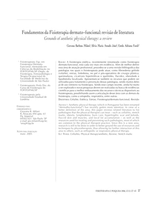 37FISIOTERAPIA E PESQUISA 2006; 12(3)
Fundamentos da Fisioterapia dermato-funcional: revisão de literatura
Grounds of aesthetic physical therapy: a review
Giovana Barbosa Milani1
; Silvia Maria Amado João2
; Estela Adriana Farah3
1
Fisioterapeuta; Esp. em
Fisioterapia Dermato-
Funcional, mestranda em
Ciências da Reabilitação no
FOFITO/FMUSP (Depto. de
Fisioterapia, Fonoaudiologia e
Terapia Ocupacional da
Faculdade de Medicina da
Universidade de São Paulo)
2
Fisioterapeuta; Profa Dra. do
Curso de Fisioterapia do
FOFITO/FMUSP
3
Fisioterapeuta pela
Universidade Estadual de
Londrina
ENDEREÇO PARA
CORRESPONDÊNCIA
Giovana B. Milani
R. Paracatu 494 apto. 61
Pq. Imperial
04302-021 São Paulo SP
e-mail: gio.milani@usp.br;
2
smaj@usp.br
ACEITO PARA PUBLICAÇÃO
maio 2005
RESUMO: A fisioterapia estética, recentemente renomeada como fisioterapia
dermato-funcional, está cada vez mais em evidência. Afim de melhor definir
essa área de atuação profissional, procedeu-se a uma revisão bibliográfica das
patologias nas quais o fisioterapeuta pode atuar, como fibroedema gelóide
(celulite), estrias, linfedema, no pré e pós-operatório de cirurgia plástica,
queimaduras, cicatrizes hipertróficas e quelóides, flacidez, obesidade e
lipodistrofia localizada. Apresentam-se também os recursos que podem ser
utilizados para tratamento e prevenção dessas patologias, sendo muitos deles
já de uso rotineiro na fisioterapia. Sendo esse campo recente, ainda há muito
a ser explorado e novas pesquisas devem ser realizadas na busca de evidências
científicas para o melhor embasamento dos recursos e técnicas disponíveis ao
fisioterapeuta, possibilitando assim a articulação desse área com as demais da
fisioterapia, como a ortopedia, respiratória, entre outras.
DESCRITORES: Celulite; Estética; Estrias; Fisioterapia/dermato-funcional; Revisão
ABSTRACT: Aesthetic physical therapy (which in Portuguese has been renamed
“dermatho-functional”) has recently gotten more attention. In view of a
better definition of the area, this paper reviews related literature to list
pathologies that the physical therapist can treat – such as cellulitis, stretch
marks, obesity, lymphedema, burn care, hypertrophic scar and keloids,
flaccid skin and muscles, and local fat accumulation – as well as the
resources used for treating and preventing such pathologies, most of which
are common to the physical therapist practice. Since this is a new area,
research is still to be done in order to better ground the use of resources and
techniques by physiotherapists, thus allowing for further interaction of this
area to others, such as orthopedic or respiratory physical therapy.
KEY WORDS: Cellulitis; Physical therapy/aesthetic; Review; Stretch marks
FISIOTERAPIA E PESQUISA 2006; 13 (1): 37-43
 