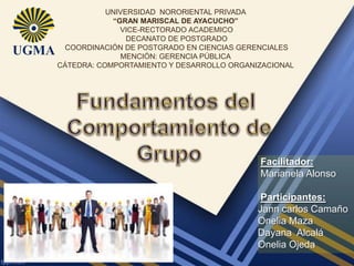 UNIVERSIDAD NORORIENTAL PRIVADA
“GRAN MARISCAL DE AYACUCHO”
VICE-RECTORADO ACADEMICO
DECANATO DE POSTGRADO
COORDINACIÓN DE POSTGRADO EN CIENCIAS GERENCIALES
MENCIÓN: GERENCIA PÚBLICA
CÁTEDRA: COMPORTAMIENTO Y DESARROLLO ORGANIZACIONAL

Facilitador:
Marianela Alonso
Participantes:
Jann carlos Camaño
Onelia Maza
Dayana Alcalá
Onelia Ojeda

 