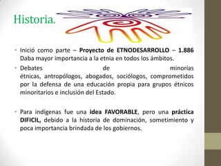 Historia.
• Inició como parte – Proyecto de ETNODESARROLLO – 1.886
Daba mayor importancia a la etnia en todos los ámbitos.
• Debates de minorías
étnicas, antropólogos, abogados, sociólogos, comprometidos
por la defensa de una educación propia para grupos étnicos
minoritarios e inclusión del Estado.
• Para indígenas fue una idea FAVORABLE, pero una práctica
DIFICIL, debido a la historia de dominación, sometimiento y
poca importancia brindada de los gobiernos.
 