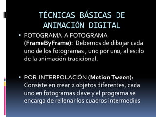 TÉCNICAS BÁSICAS DE
ANIMACIÓN DIGITAL
 FOTOGRAMA A FOTOGRAMA
(FrameByFrame): Debemos de dibujar cada
uno de los fotogramas , uno por uno, al estilo
de la animación tradicional.
 POR INTERPOLACIÓN (MotionTween):
Consiste en crear 2 objetos diferentes, cada
uno en fotogramas clave y el programa se
encarga de rellenar los cuadros intermedios
 