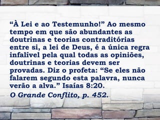 “À Lei e ao Testemunho!” Ao mesmo
tempo em que são abundantes as
doutrinas e teorias contraditórias
entre si, a lei de Deus, é a única regra
infalível pela qual todas as opiniões,
doutrinas e teorias devem ser
provadas. Diz o profeta: “Se eles não
falarem segundo esta palavra, nunca
verão a alva.” Isaías 8:20.
O Grande Conflito, p. 452.
 