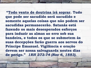 “Todo vento de doutrina irá soprar. Tudo
que pode ser sacudido será sacudido e
somente aquelas coisas que não podem ser
sacudidas permanecerão. Satanás está
fazendo os mais desesperados esforços
para induzir as almas ao erro sob sua
bandeira, e todos os que se submetem às
suas decepções farão guerra aos servos do
Príncipe Emanuel. Vigilância e oração
devem ser nossa salvaguarda nestes dias
de perigo.” 1RH 373-74 (Nov 6, 1883).
 