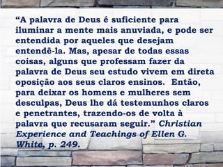 “A palavra de Deus é suficiente para
iluminar a mente mais anuviada, e pode ser
entendida por aqueles que desejam
entendê-la. Mas, apesar de todas essas
coisas, alguns que professam fazer da
palavra de Deus seu estudo vivem em direta
oposição aos seus claros ensinos. Então,
para deixar os homens e mulheres sem
desculpas, Deus lhe dá testemunhos claros
e penetrantes, trazendo-os de volta à
palavra que recusaram seguir.” Christian
Experience and Teachings of Ellen G.
White, p. 249.
 