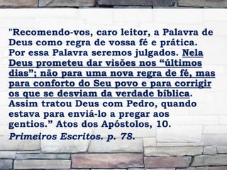 "Recomendo-vos, caro leitor, a Palavra de
Deus como regra de vossa fé e prática.
Por essa Palavra seremos julgados. Nela
Deus prometeu dar visões nos “últimos
dias”; não para uma nova regra de fé, mas
para conforto do Seu povo e para corrigir
os que se desviam da verdade bíblica.
Assim tratou Deus com Pedro, quando
estava para enviá-lo a pregar aos
gentios.” Atos dos Apóstolos, 10.
Primeiros Escritos. p. 78.
 