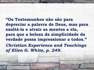 “Os Testemunhos não são para
depreciar a palavra de Deus, mas para
exaltá-la e atrair as mentes a ela,
para que a beleza da simplicidade da
verdade possa impressionar a todos.”
Christian Experience and Teachings
of Ellen G. White, p. 249.
 