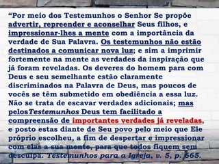 “Por meio dos Testemunhos o Senhor Se propõe
advertir, repreender e aconselhar Seus filhos, e
impressionar-lhes a mente com a importância da
verdade de Sua Palavra. Os testemunhos não estão
destinados a comunicar nova luz; e sim a imprimir
fortemente na mente as verdades da inspiração que
já foram reveladas. Os deveres do homem para com
Deus e seu semelhante estão claramente
discriminados na Palavra de Deus, mas poucos de
vocês se têm submetido em obediência a essa luz.
Não se trata de escavar verdades adicionais; mas
pelosTestemunhos Deus tem facilitado a
compreensão de importantes verdades já reveladas,
e posto estas diante de Seu povo pelo meio que Ele
próprio escolheu, a fim de despertar e impressionar
com elas a sua mente, para que todos fiquem sem
desculpa. Testemunhos para a Igreja, v. 5, p. 665.
 