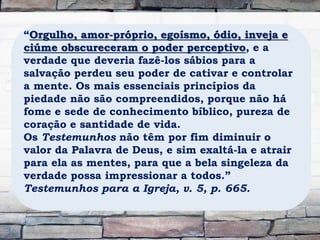 “Orgulho, amor-próprio, egoísmo, ódio, inveja e
ciúme obscureceram o poder perceptivo, e a
verdade que deveria fazê-los sábios para a
salvação perdeu seu poder de cativar e controlar
a mente. Os mais essenciais princípios da
piedade não são compreendidos, porque não há
fome e sede de conhecimento bíblico, pureza de
coração e santidade de vida.
Os Testemunhos não têm por fim diminuir o
valor da Palavra de Deus, e sim exaltá-la e atrair
para ela as mentes, para que a bela singeleza da
verdade possa impressionar a todos.”
Testemunhos para a Igreja, v. 5, p. 665.
 