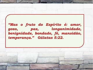 “Mas o fruto do Espírito é: amor,
gozo, paz, longanimidade,
benignidade, bondade, fé, mansidão,
temperança.” Gálatas 5:22.
 