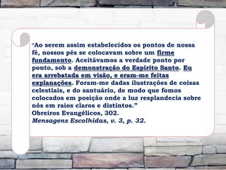 “Ao serem assim estabelecidos os pontos de nossa
fé, nossos pés se colocavam sobre um firme
fundamento. Aceitávamos a verdade ponto por
ponto, sob a demonstração do Espírito Santo. Eu
era arrebatada em visão, e eram-me feitas
explanações. Foram-me dadas ilustrações de coisas
celestiais, e do santuário, de modo que fomos
colocados em posição onde a luz resplandecia sobre
nós em raios claros e distintos.”
Obreiros Evangélicos, 302.
Mensagens Escolhidas, v. 3, p. 32.
 