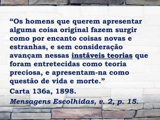 “Os homens que querem apresentar
alguma coisa original fazem surgir
como por encanto coisas novas e
estranhas, e sem consideração
avançam nessas instáveis teorias que
foram entretecidas como teoria
preciosa, e apresentam-na como
questão de vida e morte.”
Carta 136a, 1898.
Mensagens Escolhidas, v. 2, p. 15.
 