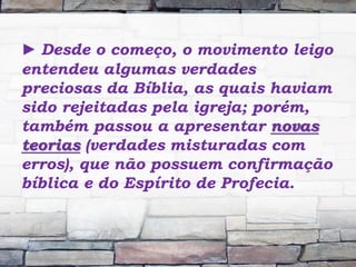 ► Desde o começo, o movimento leigo
entendeu algumas verdades
preciosas da Bíblia, as quais haviam
sido rejeitadas pela igreja; porém,
também passou a apresentar novas
teorias (verdades misturadas com
erros), que não possuem confirmação
bíblica e do Espírito de Profecia.
 