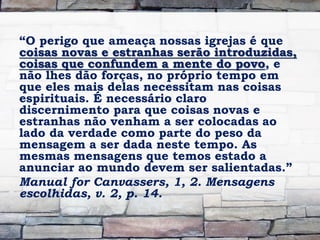 “O perigo que ameaça nossas igrejas é que
coisas novas e estranhas serão introduzidas,
coisas que confundem a mente do povo, e
não lhes dão forças, no próprio tempo em
que eles mais delas necessitam nas coisas
espirituais. É necessário claro
discernimento para que coisas novas e
estranhas não venham a ser colocadas ao
lado da verdade como parte do peso da
mensagem a ser dada neste tempo. As
mesmas mensagens que temos estado a
anunciar ao mundo devem ser salientadas.”
Manual for Canvassers, 1, 2. Mensagens
escolhidas, v. 2, p. 14.
 