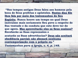 “Nos tempos antigos Deus falou aos homens pela
boca de Seus profetas e apóstolos. Nestes dias Ele
lhes fala por meio dos testemunhos do Seu
Espírito. Nunca houve um tempo no qual Deus
instruísse mais seriamente Seu povo a respeito de
Sua vontade e da conduta que este deve ter do
que agora. Mas aproveitarão eles os Seus ensinos?
Receberão as Suas repreensões e
acatarão as Suas advertências? Deus não aceitará
obediência parcial; não abonará nenhuma
contemporização com o próprio eu.”
Testemunhos para a Igreja, v. 4, p. 148.
 