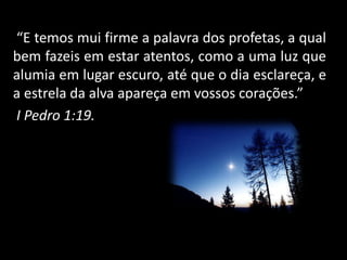 “E temos mui firme a palavra dos profetas, a qual
bem fazeis em estar atentos, como a uma luz que
alumia em lugar escuro, até que o dia esclareça, e
a estrela da alva apareça em vossos corações.”
I Pedro 1:19.
 