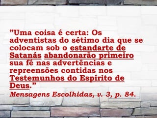 ”Uma coisa é certa: Os
adventistas do sétimo dia que se
colocam sob o estandarte de
Satanás abandonarão primeiro
sua fé nas advertências e
repreensões contidas nos
Testemunhos do Espírito de
Deus.”
Mensagens Escolhidas, v. 3, p. 84.
 