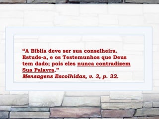 “A Bíblia deve ser sua conselheira.
Estude-a, e os Testemunhos que Deus
tem dado; pois eles nunca contradizem
Sua Palavra.”
Mensagens Escolhidas, v. 3, p. 32.
 