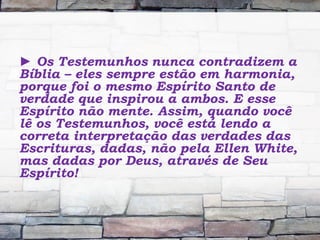 ► Os Testemunhos nunca contradizem a
Bíblia – eles sempre estão em harmonia,
porque foi o mesmo Espírito Santo de
verdade que inspirou a ambos. E esse
Espírito não mente. Assim, quando você
lê os Testemunhos, você está lendo a
correta interpretação das verdades das
Escrituras, dadas, não pela Ellen White,
mas dadas por Deus, através de Seu
Espírito!
 