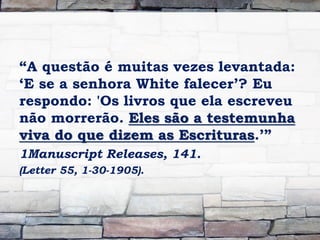 “A questão é muitas vezes levantada:
„E se a senhora White falecer‟? Eu
respondo: 'Os livros que ela escreveu
não morrerão. Eles são a testemunha
viva do que dizem as Escrituras.‟”
1Manuscript Releases, 141.
(Letter 55, 1-30-1905).
 