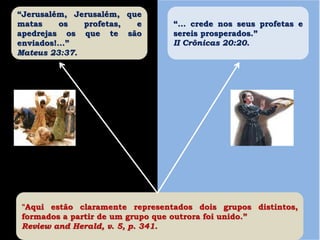 “Jerusalém, Jerusalém, que
matas os profetas, e
apedrejas os que te são
enviados!...”
Mateus 23:37.
“... crede nos seus profetas e
sereis prosperados.”
II Crônicas 20:20.
"Aqui estão claramente representados dois grupos distintos,
formados a partir de um grupo que outrora foi unido.”
Review and Herald, v. 5, p. 341.
 
