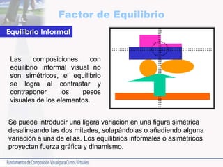 Factor de Equilibrio
Las composiciones con
equilibrio informal visual no
son simétricos, el equilibrio
se logra al contrastar y
contraponer los pesos
visuales de los elementos.
Equilibrio Informal
Se puede introducir una ligera variación en una figura simétrica
desalineando las dos mitades, solapándolas o añadiendo alguna
variación a una de ellas. Los equilibrios informales o asimétricos
proyectan fuerza gráfica y dinamismo.
 