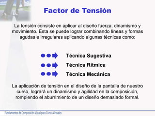 Factor de Tensión
La tensión consiste en aplicar al diseño fuerza, dinamismo y
movimiento. Esta se puede lograr combinando líneas y formas
agudas e irregulares aplicando algunas técnicas como:
La aplicación de tensión en el diseño de la pantalla de nuestro
curso, logrará un dinamismo y agilidad en la composición,
rompiendo el aburrimiento de un diseño demasiado formal.
Técnica Sugestiva
Técnica Rítmica
Técnica Mecánica
 