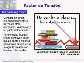 Factor de Tensión
Consiste en dirigir
intencionadamente, a
través de otros
elementos, la atención a
un punto determinado.
Por ejemplo, muchas
líneas confluyen en un
mismo punto o muchos
personajes dirigen en la
fotografía su atención
hacia el mismo sitio.
Técnica Sugestiva
Las líneas finalizan todas en un mismo
sitio, la manzana.
 