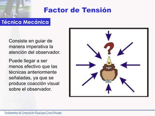 Factor de Tensión
Consiste en guiar de
manera imperativa la
atención del observador.
Puede llegar a ser
menos efectivo que las
técnicas anteriormente
señaladas, ya que se
produce coacción visual
sobre el observador.
Técnica Mecánica
 