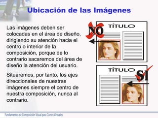 Ubicación de las Imágenes
Las imágenes deben ser
colocadas en el área de diseño,
dirigiendo su atención hacia el
centro o interior de la
composición, porque de lo
contrario sacaremos del área de
diseño la atención del usuario.
Situaremos, por tanto, los ejes
direccionales de nuestras
imágenes siempre el centro de
nuestra composición, nunca al
contrario.
 