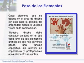 Peso de los Elementos
Cada elemento que se
ubique en el área de diseño
(en este caso la pantalla del
ordenador) adquiere un peso
visual en la composición.
Nuestro diseño debe
constituir un todo en el que
cada uno de los elementos
gráficos de que nos servimos
posea una función
específica, sin interferir en
importancia y protagonismo
a los elementos restantes.
 