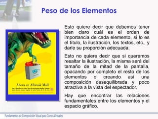 Peso de los Elementos
Esto quiere decir que debemos tener
bien claro cuál es el orden de
importancia de cada elemento, si lo es
el título, la ilustración, los textos, etc., y
darle su proporción adecuada.
Esto no quiere decir que si queremos
resaltar la ilustración, la misma será del
tamaño de la mitad de la pantalla,
opacando por completo el resto de los
elementos o creando así una
composición desequilibrada y poco
atractiva a la vista del espectador.
Hay que encontrar las relaciones
fundamentales entre los elementos y el
espacio gráfico.
 