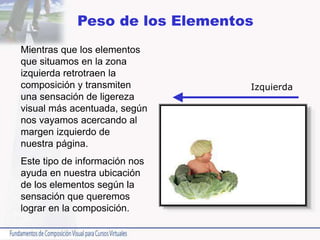 Mientras que los elementos
que situamos en la zona
izquierda retrotraen la
composición y transmiten
una sensación de ligereza
visual más acentuada, según
nos vayamos acercando al
margen izquierdo de
nuestra página.
Este tipo de información nos
ayuda en nuestra ubicación
de los elementos según la
sensación que queremos
lograr en la composición.
Peso de los Elementos
Izquierda
 
