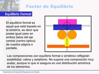 Factor de Equilibrio
Las composiciones con equilibrio formal o simétrico reflejarán
estabilidad, calma y estatismo. No supone una composición muy
audaz, aunque lo que sí asegura es una distribución armónica
de los elementos.
Equilibrio Formal
El equilibrio formal es
aquel que está basado en
la simetría, es decir que
posee igual peso en
ambos lados del eje
central (centro óptico)
de nuestra página o
pantalla.
 