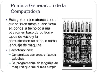 Primera Generacion de la
Computadora
 Esta generacion abarca desde
el año 1938 hasta el año 1858
en donde la tecnologia era
basada en base de bulbos o
tubos de vacio y la
comunicacion se conoce como
lenguaje de maquina.
 Caracteristicas:
 Construidas con electronico de
valuchas
 Se programaban en lenguaje de
maquina que fue el mas simple.
 