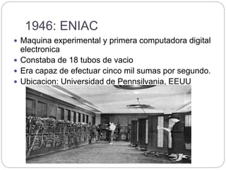 1946: ENIAC
 Maquina experimental y primera computadora digital
electronica
 Constaba de 18 tubos de vacio
 Era capaz de efectuar cinco mil sumas por segundo.
 Ubicacion: Universidad de Pennsilvania, EEUU
 