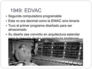 1949: EDVAC
 Segunda computadora programable
 Esta no era decimal como la ENIAC sino binaria
 Tuvo el primer programa diseñado para ser
almacenado
 Su diseño see convirtio en arquitectura estandar
para la mayoria de las computadoras modernas.
 