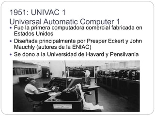 1951: UNIVAC 1
Universal Automatic Computer 1
 Fue la primera computadora comercial fabricada en
Estados Unidos
 Diseñada principalmente por Presper Eckert y John
Mauchly (autores de la ENIAC)
 Se dono a la Universidad de Havard y Pensilvania
 