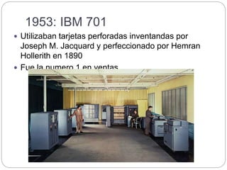 1953: IBM 701
 Utilizaban tarjetas perforadas inventandas por
Joseph M. Jacquard y perfeccionado por Hemran
Hollerith en 1890
 Fue la numero 1 en ventas
 