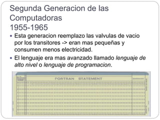 Segunda Generacion de las
Computadoras
1955-1965
 Esta generacion reemplazo las valvulas de vacio
por los transitores -> eran mas pequeñas y
consumen menos electricidad.
 El lenguaje era mas avanzado llamado lenguaje de
alto nivel o lenguaje de programacion.
 