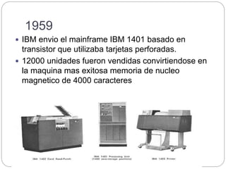1959
 IBM envio el mainframe IBM 1401 basado en
transistor que utilizaba tarjetas perforadas.
 12000 unidades fueron vendidas convirtiendose en
la maquina mas exitosa memoria de nucleo
magnetico de 4000 caracteres
 