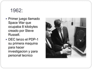 1962:
 Primer juego llamado
Space War que
ocupaba 8 kilobytes
creado por Steve
Russell.
 DEC lanzo el PDP-1
su primera maquina
para hacer
investigacion y para
personal tecnico
 