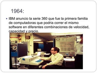 1964:
 IBM anuncio la serie 360 que fue la primera familia
de computadoras que podria correr el mismo
software en diferentes combinaciones de velocidad,
capacidad y precio.
 