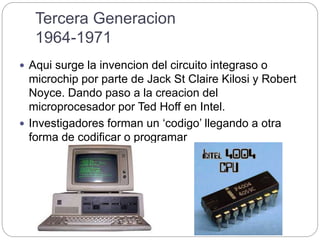 Tercera Generacion
1964-1971
 Aqui surge la invencion del circuito integraso o
microchip por parte de Jack St Claire Kilosi y Robert
Noyce. Dando paso a la creacion del
microprocesador por Ted Hoff en Intel.
 Investigadores forman un ‘codigo’ llegando a otra
forma de codificar o programar
 