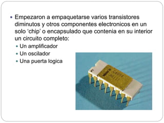  Empezaron a empaquetarse varios transistores
diminutos y otros componentes electronicos en un
solo ‘chip’ o encapsulado que contenia en su interior
un circuito completo:
 Un amplificador
 Un oscilador
 Una puerta logica
 