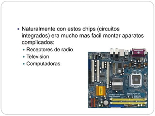  Naturalmente con estos chips (circuitos
integrados) era mucho mas facil montar aparatos
complicados:
 Receptores de radio
 Television
 Computadoras
 