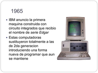 1965
 IBM anuncio la primera
maquina construida con
circuito integrados que recibio
el nombre de serie Edgar
 Estas computadoras
sustituyeron totalmente a las
de 2da generacion
introduciendo una forma
nueva de programar que aun
se mantiene
 